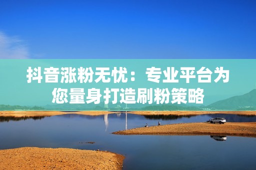 抖音涨粉无忧：专业平台为您量身打造刷粉策略