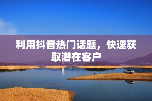 利用抖音热门话题,快速获取潜在客户 利用抖音热门话题,快速获取潜在客户