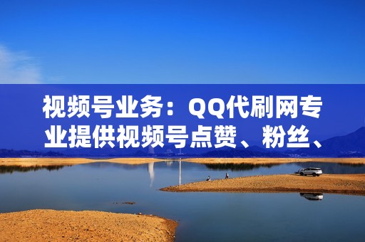 视频号业务：QQ代刷网专业提供视频号点赞、粉丝、播放量业务，打造你的视频号影响力！
