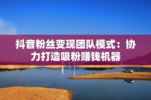 抖音粉丝变现团队模式:协力打造吸粉赚钱机器 抖音粉丝变现团队模式:协力打造吸粉赚钱机器