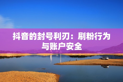 抖音的封号利刃:刷粉行为与账户安全 抖音的封号利刃:刷粉行为与账户安全