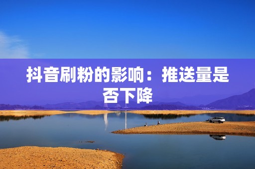 抖音刷粉的影响:推送量是否下降 抖音刷粉的影响:推送量是否下降