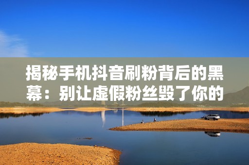 揭秘手机抖音刷粉背后的黑幕：别让虚假粉丝毁了你的账号