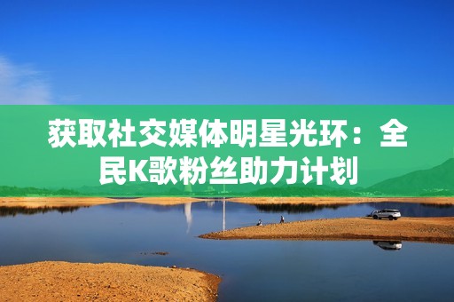 获取社交媒体明星光环:全民K歌粉丝助力计划 获取社交媒体明星光环:全民K歌粉丝助力计划