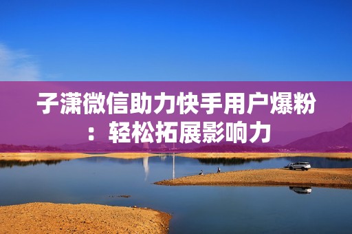 子潇微信助力快手用户爆粉:轻松拓展影响力 子潇微信助力快手用户爆粉:轻松拓展影响力