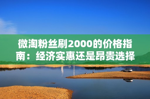 微淘粉丝刷2000的价格指南:经济实惠还是昂贵选择? 微淘粉丝刷2000的价格指南:经济实惠还是昂贵选择?