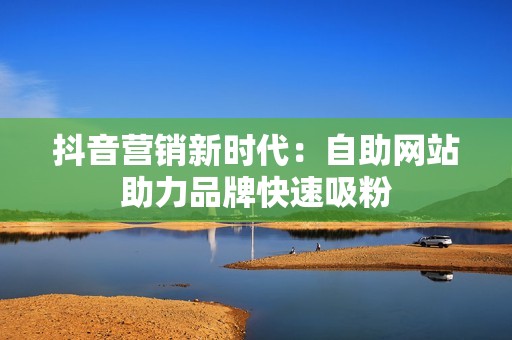 抖音营销新时代:自助网站助力品牌快速吸粉 抖音营销新时代:自助网站助力品牌快速吸粉