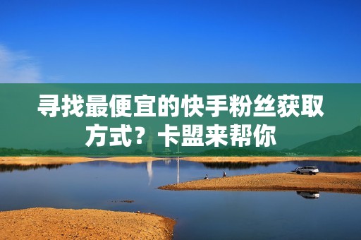 寻找最便宜的快手粉丝获取方式？卡盟来帮你