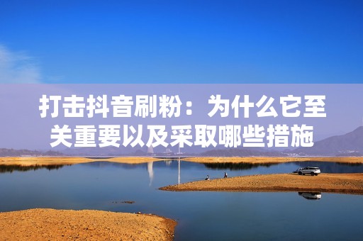 打击抖音刷粉：为什么它至关重要以及采取哪些措施