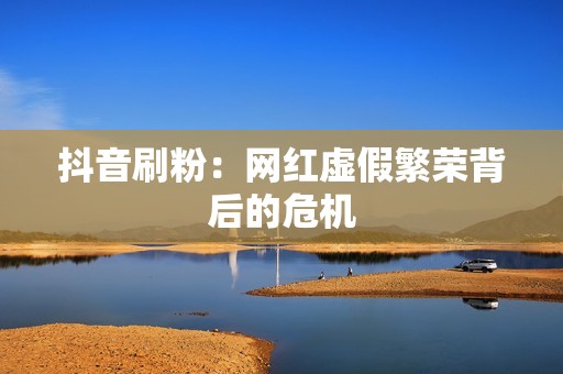 抖音刷粉:网红虚假繁荣背后的危机 抖音刷粉:网红虚假繁荣背后的危机