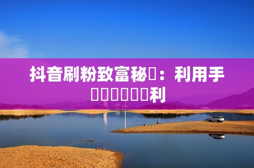 抖音刷粉致富秘訣:利用手機軟體輕鬆獲利 抖音刷粉致富秘訣:利用手機軟體輕鬆獲利