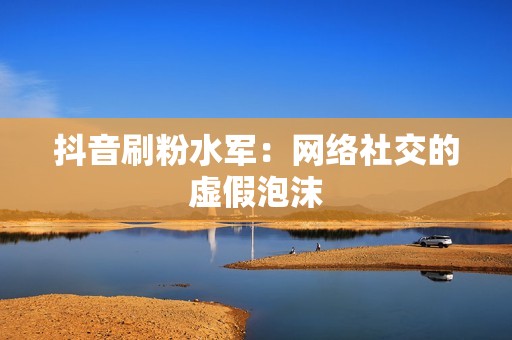 抖音刷粉水军：网络社交的虚假泡沫