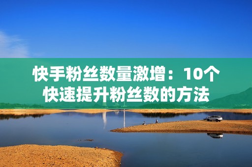 快手粉丝数量激增：10个快速提升粉丝数的方法
