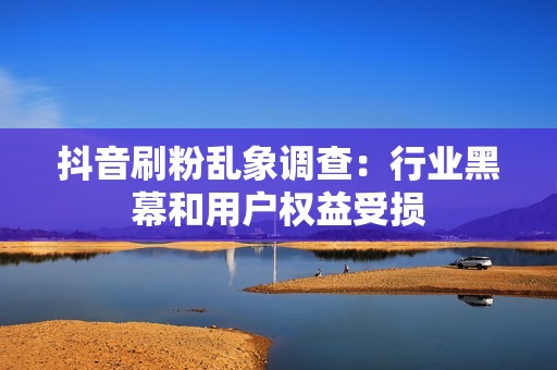抖音刷粉乱象调查：行业黑幕和用户权益受损