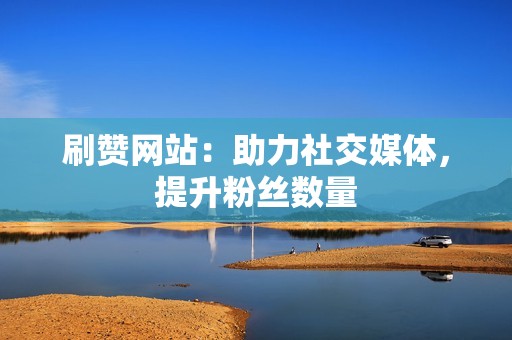 刷赞网站：助力社交媒体，提升粉丝数量