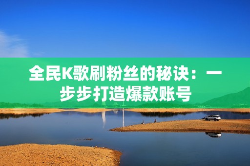 全民K歌刷粉丝的秘诀:一步步打造爆款账号 全民K歌刷粉丝的秘诀:一步步打造爆款账号