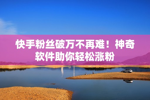 快手粉丝破万不再难！神奇软件助你轻松涨粉