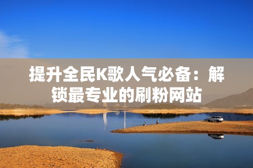 提升全民K歌人气必备：解锁最专业的刷粉网站