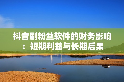 抖音刷粉丝软件的财务影响：短期利益与长期后果