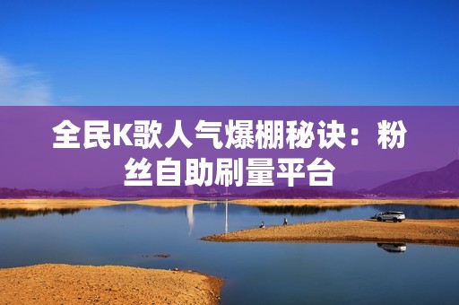 全民K歌人气爆棚秘诀：粉丝自助刷量平台