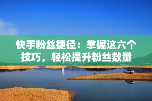 快手粉丝捷径：掌握这六个技巧，轻松提升粉丝数量