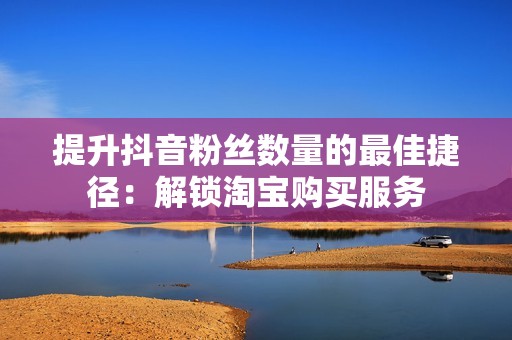 提升抖音粉丝数量的最佳捷径:解锁淘宝购买服务 提升抖音粉丝数量的最佳捷径:解锁淘宝购买服务