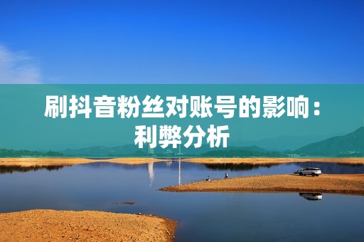 刷抖音粉丝对账号的影响:利弊分析 刷抖音粉丝对账号的影响:利弊分析