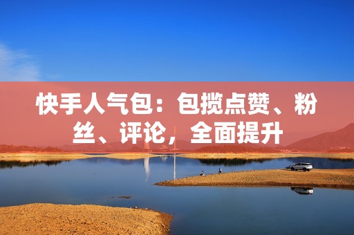 快手人气包：包揽点赞、粉丝、评论，全面提升
