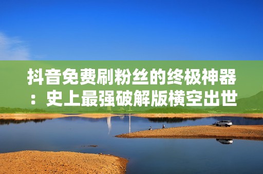 抖音免费刷粉丝的终极神器：史上最强破解版横空出世