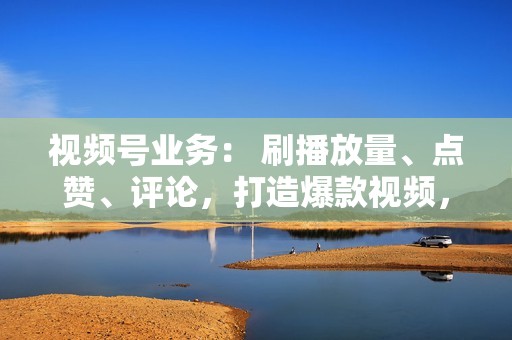 视频号业务： 刷播放量、点赞、评论，打造爆款视频，引爆热度！