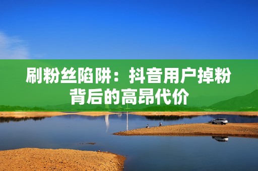 刷粉丝陷阱：抖音用户掉粉背后的高昂代价