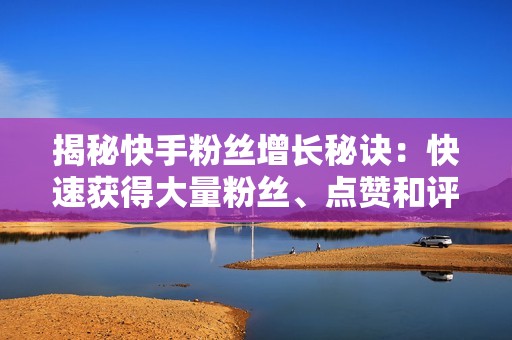 揭秘快手粉丝增长秘诀：快速获得大量粉丝、点赞和评论