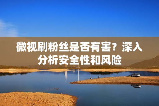 微视刷粉丝是否有害?深入分析安全性和风险 微视刷粉丝是否有害?深入分析安全性和风险
