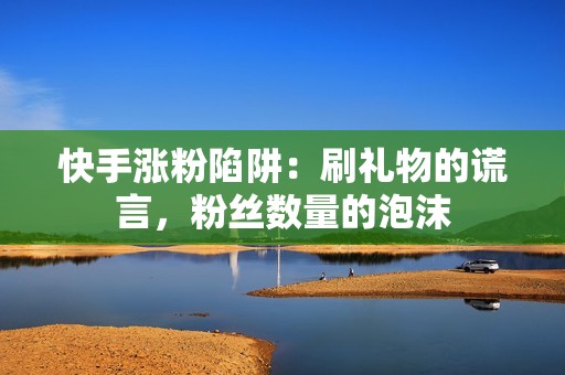 快手涨粉陷阱：刷礼物的谎言，粉丝数量的泡沫