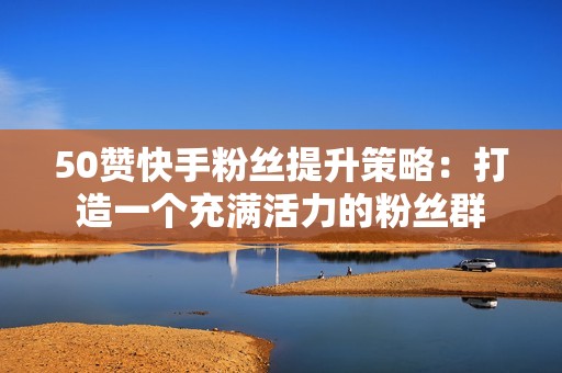50赞快手粉丝提升策略：打造一个充满活力的粉丝群