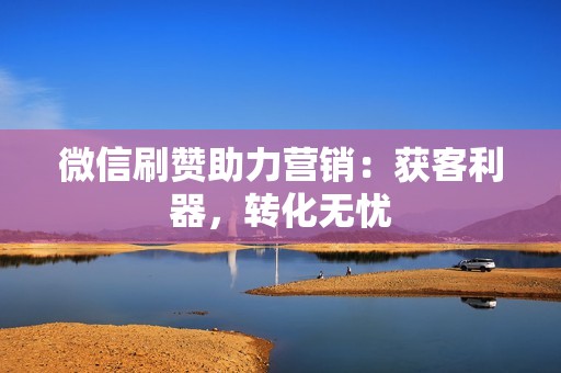 微信刷赞助力营销：获客利器，转化无忧