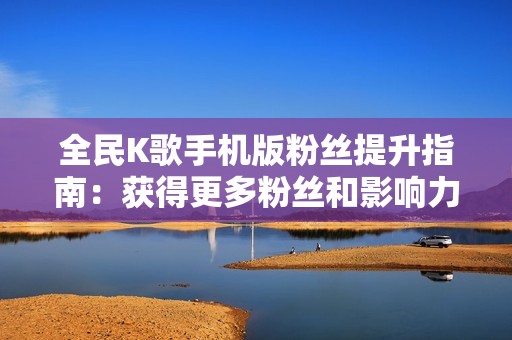 全民K歌手机版粉丝提升指南：获得更多粉丝和影响力的有效策略