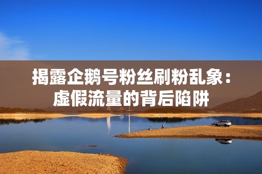 揭露企鹅号粉丝刷粉乱象:虚假流量的背后陷阱 揭露企鹅号粉丝刷粉乱象:虚假流量的背后陷阱