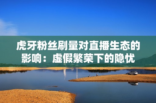 虎牙粉丝刷量对直播生态的影响:虚假繁荣下的隐忧 虎牙粉丝刷量对直播生态的影响:虚假繁荣下的隐忧