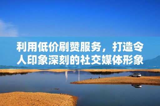 利用低价刷赞服务，打造令人印象深刻的社交媒体形象