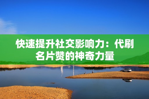 快速提升社交影响力：代刷名片赞的神奇力量