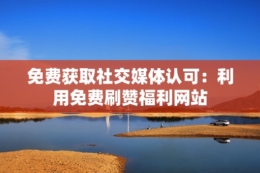 免费获取社交媒体认可:利用免费刷赞福利网站 免费获取社交媒体认可:利用免费刷赞福利网站