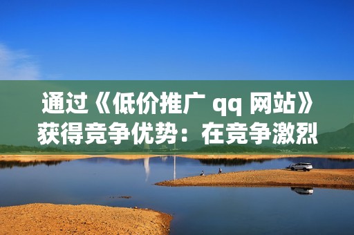 通过《低价推广 qq 网站》获得竞争优势：在竞争激烈的数字领域脱颖而出