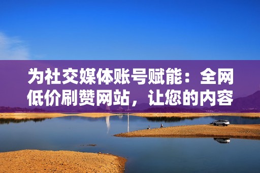 为社交媒体账号赋能：全网低价刷赞网站，让您的内容成为焦点