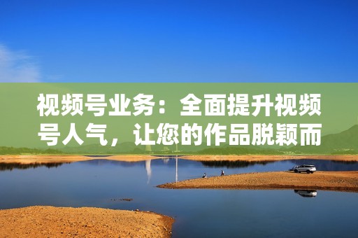 视频号业务：全面提升视频号人气，让您的作品脱颖而出