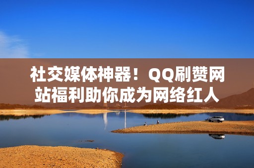 社交媒体神器！QQ刷赞网站福利助你成为网络红人