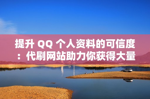 提升 QQ 个人资料的可信度：代刷网站助力你获得大量点赞，建立可靠形象