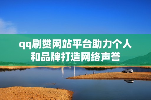 qq刷赞网站平台助力个人和品牌打造网络声誉 qq刷赞网站平台助力个人和品牌打造网络声誉