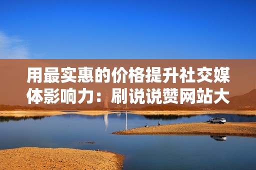 用最实惠的价格提升社交媒体影响力：刷说说赞网站大放送