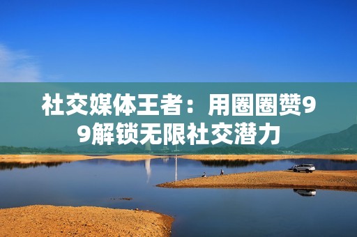 社交媒体王者：用圈圈赞99解锁无限社交潜力